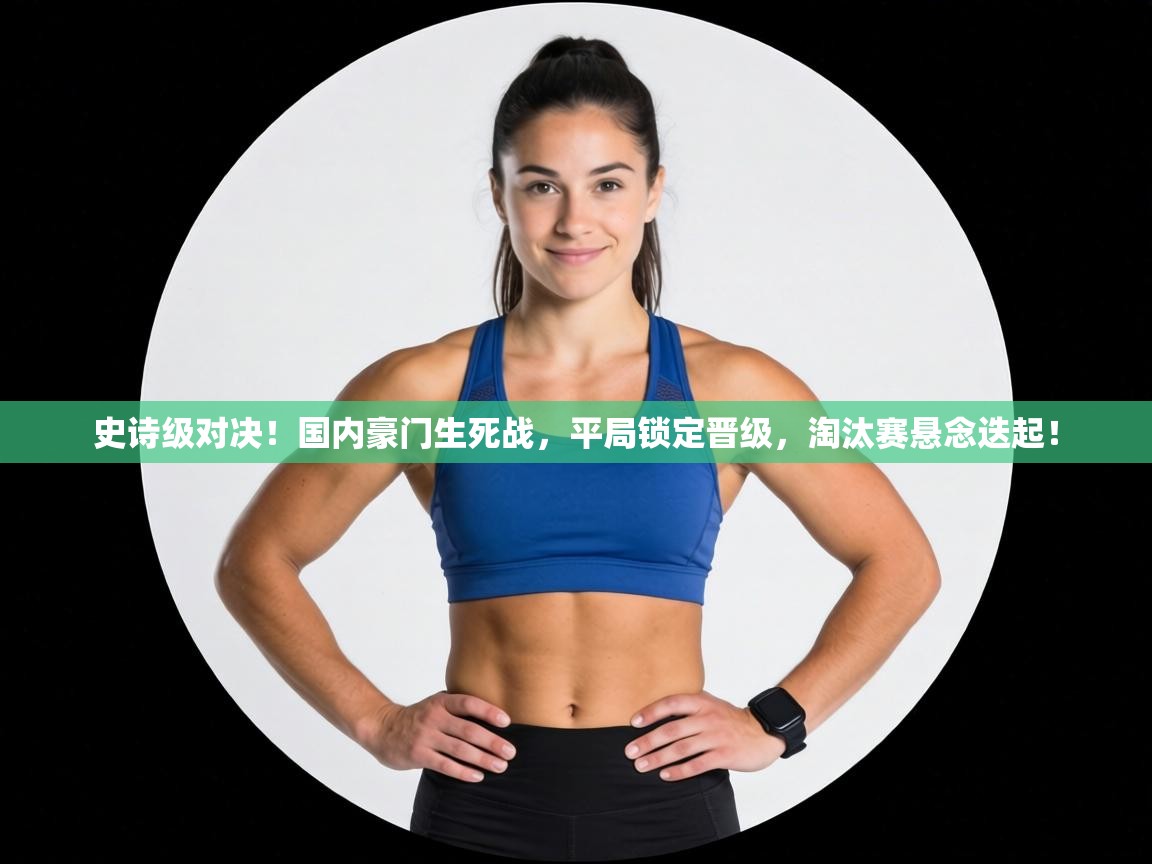 史诗级对决！国内豪门生死战，平局锁定晋级，淘汰赛悬念迭起！  第1张